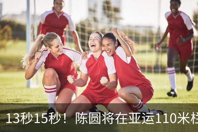 13秒15秒！陈圆将在亚运110米栏夺冠之路引发热议